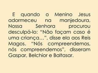 E quando o Menino Jesus
adormeceu
na
manjedoura,
Nossa
Senhora
procurou
desculpá-lo: “Não façam caso é
uma criança…”, disse ela aos Reis
Magos. “Nós compreendemos,
nós compreendemos”, disseram
Gaspar, Belchior e Baltasar.

 