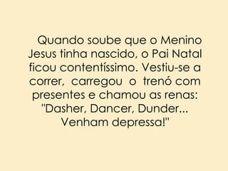 Quando soube que o Menino
Jesus tinha nascido, o Pai Natal
ficou contentíssimo. Vestiu-se a
correr, carregou o trenó com
presentes e chamou as renas:
"Dasher, Dancer, Dunder...
Venham depressa!"

 