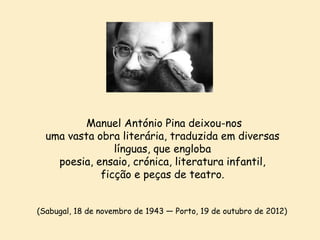 Manuel António Pina deixou-nos
uma vasta obra literária, traduzida em diversas
línguas, que engloba
poesia, ensaio, crónica, literatura infantil,
ficção e peças de teatro.
(Sabugal, 18 de novembro de 1943 — Porto, 19 de outubro de 2012)

 