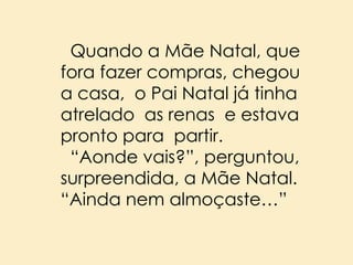 Quando a Mãe Natal, que
fora fazer compras, chegou
a casa, o Pai Natal já tinha
atrelado as renas e estava
pronto para partir.
“Aonde vais?”, perguntou,
surpreendida, a Mãe Natal.
“Ainda nem almoçaste…”

 
