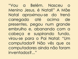 “Vou a Belém. Nasceu o
Menino Jesus, é Natal!” A Mãe
Natal aproximou-se do trenó
carregado até acima de
presentes, pegou num grande
embrulho e, abanando com a
cabeça e suspirando fundo,
virou-se para o Pai Natal: “Um
computador? Não vês que os
computadores ainda não foram
inventados?...”

 