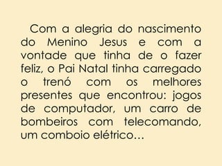 Com a alegria do nascimento
do Menino Jesus e com a
vontade que tinha de o fazer
feliz, o Pai Natal tinha carregado
o trenó com os melhores
presentes que encontrou: jogos
de computador, um carro de
bombeiros com telecomando,
um comboio elétrico…

 