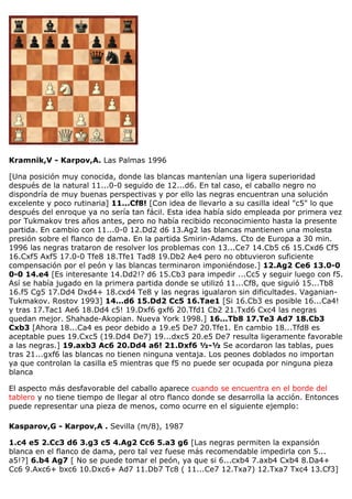 Kramnik,V - Karpov,A. Las Palmas 1996
[Una posición muy conocida, donde las blancas mantenían una ligera superioridad
después de la natural 11...0-0 seguido de 12...d6. En tal caso, el caballo negro no
dispondría de muy buenas perspectivas y por ello las negras encuentran una solución
excelente y poco rutinaria] 11...Cf8! [Con idea de llevarlo a su casilla ideal "c5" lo que
después del enroque ya no sería tan fácil. Esta idea había sido empleada por primera vez
por Tukmakov tres años antes, pero no había recibido reconocimiento hasta la presente
partida. En cambio con 11...0-0 12.Dd2 d6 13.Ag2 las blancas mantienen una molesta
presión sobre el flanco de dama. En la partida Smirin-Adams. Cto de Europa a 30 min.
1996 las negras trataron de resolver los problemas con 13...Ce7 14.Cb5 c6 15.Cxd6 Cf5
16.Cxf5 Axf5 17.0-0 Tfe8 18.Tfe1 Tad8 19.Db2 Ae4 pero no obtuvieron suficiente
compensación por el peón y las blancas terminaron imponiéndose.] 12.Ag2 Ce6 13.0-0
0-0 14.e4 [Es interesante 14.Dd2!? d6 15.Cb3 para impedir ...Cc5 y seguir luego con f5.
Así se había jugado en la primera partida donde se utilizó 11...Cf8, que siguió 15...Tb8
16.f5 Cg5 17.Dd4 Dxd4+ 18.cxd4 Te8 y las negras igualaron sin dificultades. Vaganian-
Tukmakov. Rostov 1993] 14...d6 15.Dd2 Cc5 16.Tae1 [Si 16.Cb3 es posible 16...Ca4!
y tras 17.Tac1 Ae6 18.Dd4 c5! 19.Dxf6 gxf6 20.Tfd1 Cb2 21.Txd6 Cxc4 las negras
quedan mejor. Shahade-Akopian. Nueva York 1998.] 16...Tb8 17.Te3 Ad7 18.Cb3
Cxb3 [Ahora 18...Ca4 es peor debido a 19.e5 De7 20.Tfe1. En cambio 18...Tfd8 es
aceptable pues 19.Cxc5 (19.Dd4 De7) 19...dxc5 20.e5 De7 resulta ligeramente favorable
a las negras.] 19.axb3 Ac6 20.Dd4 a6! 21.Dxf6 ½-½ Se acordaron las tablas, pues
tras 21...gxf6 las blancas no tienen ninguna ventaja. Los peones doblados no importan
ya que controlan la casilla e5 mientras que f5 no puede ser ocupada por ninguna pieza
blanca
El aspecto más desfavorable del caballo aparece cuando se encuentra en el borde del
tablero y no tiene tiempo de llegar al otro flanco donde se desarrolla la acción. Entonces
puede representar una pieza de menos, como ocurre en el siguiente ejemplo:
Kasparov,G - Karpov,A . Sevilla (m/8), 1987
1.c4 e5 2.Cc3 d6 3.g3 c5 4.Ag2 Cc6 5.a3 g6 [Las negras permiten la expansión
blanca en el flanco de dama, pero tal vez fuese más recomendable impedirla con 5...
a5!?] 6.b4 Ag7 [ No se puede tomar el peón, ya que si 6...cxb4 7.axb4 Cxb4 8.Da4+
Cc6 9.Axc6+ bxc6 10.Dxc6+ Ad7 11.Db7 Tc8 ( 11...Ce7 12.Txa7) 12.Txa7 Txc4 13.Cf3]
 