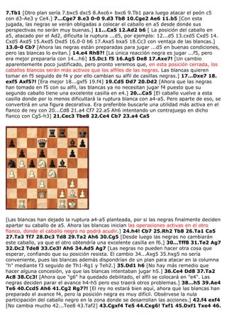 7.Tb1 [Otro plan sería 7.bxc5 dxc5 8.Axc6+ bxc6 9.Tb1 para luego atacar el peón c5
con d3-Ae3 y Ce4.] 7...Cge7 8.e3 0-0 9.d3 Tb8 10.Cge2 Ae6 11.b5 [Con esta
jugada, las negras se verán obligadas a colocar el caballo en a5 desde donde sus
perspectivas no serán muy buenas.] 11...Ca5 12.Ad2 b6 [ La posición del caballo en
a5, atacado por el Ad2, dificulta la ruptura ...d5, por ejemplo: 12...d5 13.cxd5 Cxd5 14.
Cxd5 Axd5 15.Axd5 Dxd5 16.0-0 b6 17.Axa5 bxa5 18.Cc3 con ventaja de las blancas.]
13.0-0 Cb7 [Ahora las negras están preparadas para jugar ...d5 en buenas condiciones,
pero las blancas lo evitan.] 14.e4 Rh8?! [La única reacción negra es jugar ...f5, pero
era mejor prepararla con 14...h6] 15.Dc1 f5 16.Ag5 De8 17.Axe7! [Un cambio
aparentemente poco justificado, pero pronto veremos que, en esta posición cerrada, los
caballos blancos serán más activos que los alfiles de las negras. Las blancas quieren
tomar en f5 seguido de f4 y por ello cambian su alfil de casillas negras.] 17...Dxe7 18.
exf5 Axf5?! [Era mejor 18...gxf5 19.f4] 19.Cd5 Dd7 20.Dd2 [Ahora que las negras
han tomado en f5 con su alfil, las blancas ya no necesitan jugar f4 puesto que su
segundo caballo tiene una excelente casilla en e4.] 20...Ca5 [El caballo vuelve a esta
casilla donde por lo menos dificultará la ruptura blanca con a4-a5. Pero aparte de eso, se
convertirá en una figura decorativa. Era preferible buscarle una utilidad más activa en el
flanco de rey con 20...Cd8 21.a4 Cf7 22.a5 Ah6 intentando un contrajuego en dicho
flanco con Cg5-h3] 21.Cec3 Tbe8 22.Ce4 Cb7 23.a4 Ca5
[Las blancas han dejado la ruptura a4-a5 planteada, por si las negras finalmente deciden
apartar su caballo de a5. Ahora las blancas inician las operaciones activas en el otro
flanco, donde el caballo negro no podrá acudir.] 24.h4! Cb7 25.Rh2 Tb8 26.Ta1 Ca5
27.Ta3 Tf7 28.Dc3 Td8 29.Ta2 Ah6 30.Cg5 [Desde luego las negras no cambiarán
este caballo, ya que el otro obtendría una excelente casilla en f6.] 30...Tff8 31.Te2 Ag7
32.Dc2 Tde8 33.Ce3! Ah6 34.Ad5 Ag7 [Las negras no pueden hacer otra cosa que
esperar, confiando que su posición resista. El cambio 34...Axg5 35.hxg5 no sería
conveniente, pues las blancas además dispondrían de un plan para atacar en la columna
"h" mediante f3 seguido de Th1-Rg1 y Teh2.] 35.Dd1 h6 [No hay más remedio que
hacer alguna concesión, ya que las blancas intentaban jugar h5.] 36.Ce4 Dd8 37.Ta2
Ac8 38.Cc3! [Ahora que "g6" ha quedado debilitado, el alfil se colocará en "e4". Las
negras deciden parar el avance h4-h5 pero eso traerá otros problemas.] 38...h5 39.Ae4
Te6 40.Ccd5 Ah6 41.Cg2 Rg7?! [El rey no estará bien aquí, ahora que las blancas han
preparado el avance f4, pero la posición negra es muy difícil. Obsérvese la nula
participación del caballo negro en la zona donde se desarrollan las acciones.] 42.f4 exf4
[No cambia mucho 42...Tee8 43.Taf2] 43.Cgxf4 Te5 44.Cxg6! Txf1 45.Dxf1 Txe4 46.
 