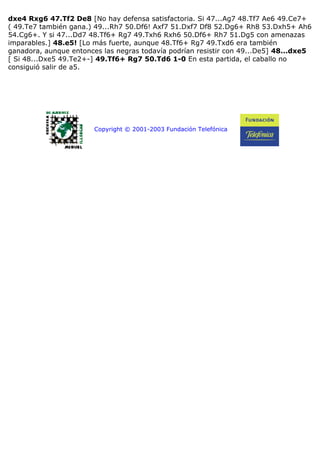 dxe4 Rxg6 47.Tf2 De8 [No hay defensa satisfactoria. Si 47...Ag7 48.Tf7 Ae6 49.Ce7+
( 49.Te7 también gana.) 49...Rh7 50.Df6! Axf7 51.Dxf7 Df8 52.Dg6+ Rh8 53.Dxh5+ Ah6
54.Cg6+. Y si 47...Dd7 48.Tf6+ Rg7 49.Txh6 Rxh6 50.Df6+ Rh7 51.Dg5 con amenazas
imparables.] 48.e5! [Lo más fuerte, aunque 48.Tf6+ Rg7 49.Txd6 era también
ganadora, aunque entonces las negras todavía podrían resistir con 49...De5] 48...dxe5
[ Si 48...Dxe5 49.Te2+-] 49.Tf6+ Rg7 50.Td6 1-0 En esta partida, el caballo no
consiguió salir de a5.
Copyright © 2001-2003 Fundación Telefónica
 