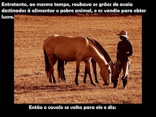 Entretanto, ao mesmo tempo, roubava os grãos de aveia  destinados à alimentar o pobre animal, e os vendia para obter  lucro. Então o cavalo se volta para ele e diz: 