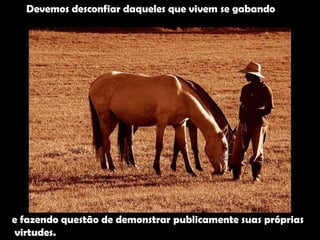 Devemos desconfiar daqueles que vivem se gabando e fazendo questão de demonstrar publicamente suas próprias virtudes.  