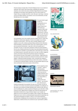 Francisco Campos em 2006, Hans, O Cavalo Inteligente tornar-se-ia na matéria de
exploração “psico-teatral” desse mesmo grupo, expandida pela experiência,
memórias e actos criativos dos actores envolvidos. Miguel Rocha tem uma relação
privilegiada com este grupo, tendo colaborado com ele em várias ocasiões; em
relação a Hans, por exemplo, havia feito o cartaz. Mas quis ir mais longe, e construiu
um livro que adapta a história, à sua maneira e com os seus instrumentos, em total
liberdade para com o texto original.
Se na peça teatral o papel
de Hans era
desempenhado por um
actor, logo um ser
humano, logo um écrã
determinado para
chegarmos à ideia-corpo
do cavalo Hans, Miguel
Rocha devolve o cavalo ao
lugar de cavalo. Não quero
dizer com isto que não se
esteja criando um outro
écrã, naturalmente, mas é essa a matéria com que se elabora este livro. Tendo como
sub-título um relativamente enigmático “Da luz, da viscosidade e do pó. Drama
anatómico em cinco partes”, o livro está, como se entende, dividido em cinco
capítulos ou cinco actos, conforme queiramos flutuar próximos do livro (literatura,
banda desenhada) ou espectáculo teatral. Todo o livro, enquanto objecto, concorre
para essa potencial interpretação: a capa toda à volta tem um padrão que se
assemelha a um pano, na capa mesmo assumindo as dobras do mesmo fechando a
boca de cena; as badanas apresentam dois números que potencialmente fazem parte
do espectáculo de variedades no qual também Hans é apresentado logo ao início pelo
seu tratador/mentor (e, mais tarde, tudo nos leva a crer, pai), von Osten; a página de
anúncios num jornal no final permite descobrirmos pistas de continuação e
desenvolvimento da trama “interrompida” no fecho da história... Miguel Rocha não
faz mais do que explorar mecanismos de extensão da narrativa para fora do “espaço
diegético” tradicional da banda desenhada, a saber, as pranchas que compõem a
história, tal como foram já experimentados por muitos outros autores, e sobretudo
no campo do livro ilustrado infantil, as mais das vezes apresentando objectos em que
toda a sua dimensão visual concorre já para a leitura do livro.
Há uma epígrafe que abre
a narrativa – relativa à
bioluminescência,
irmanando fenómenos da
natureza que parecem
partilhar elementos com o
fantástico (porque ainda
não compreendidos ou
porque não
compreensíveis pela
ciência?) – que nos alerta
para o facto de que as
tentativas de dissecação de uma questão é já contar com a sua morte. Ou seja, um
acto crítico é em si mesmo um acto de assunção da mortalidade, de mortificação. E é.
São mesmo essas as palavras de Walter Benjamin sobre a tarefa do crítico. Mas esse
acto de mortificação serve, ainda nas palavras de Benjamin, para redescobrir o brilho
do fogo nas cinzas. Miguel Rocha faz espalhar essas cinzas que ainda guardam um
fantasmático incêndio todo ao longo da história. Repare-se, por exemplo, nas
páginas que servem de separadores dos capítulos: todas as imagens estão repletas de
imagens que ecoam o tema ou a matéria principal, lançam pistas de intepretação, são
elas mesmas interpretação da “história”, abrem-se a novos desenvolvimentos,
desdobramentos, multiplicações das consequências que constroem, fragmentária e
elipticamente, a história de Hans até ao momento em que é apresentado ao público.
Oficina do Cego
C O L A B O R A D O R
Conferências da BIG
Q U I R E W A R D
V E R B D
Documentário televisivo
V A R I A Ç Õ E S D O A N J O
D A H I S T Ó R I A
Ler BD: Hans, O Cavalo Inteligente. Miguel Roc... http://lerbd.blogspot.com/2010/06/hans-o-cavalo...
2 of 5 10/06/2019 17:04
 