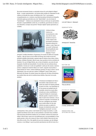 Em termos meramente formais, as saturadas texturas de carvão digital de Miguel
Rocha – as quais, aparentemente, e até mesmo pelas escolhas de composição de cada
vinheta, na colocação dos corpos, da distância entre “foco” e personagens,
reenquadramentos, etc., remetem a uma linha descontínua da história da fotografia,
sobretudo aquela que pretendia uma certa “objectividade”, um certo desejo de
“imortalização” – traduzem esse amontoado de cinzas no texto que nos apresentado,
deixando a responsabilidade ao leitor de, ao vasculhá-las, perscrutá-las em todas as
suas dimensões, recompor uma possível “situação original” (jamais apreensível, na
verdade).
A leitura de Hans
remeteu-nos
necessariamente a toda
uma série de outras
narrativas em que os
cavalos surgem como
personagens principais e
elementos máximos de
cultura: o conto “Quero ser
um cavalo” de Slawomir
Mrozek (publicado entre
nós nos Livros B, O
Elefante), “O novo
advogado” de Kafka (Parábolas e Fragmentos), Os cavalos de Abdera de Leopoldo
Lugones... Mas tal como no caso do filme de Herzog, estes cavalos servem um
propósito simbólico determinado, enquanto signo de nobreza, força, beleza, vitória,
domínio, virilidade, liberdade. Além do mais, essas narrativas vivem no território do
fantástico. No caso de Miguel Rocha, não se trata do fantástico, mas antes da mais
despojada e humilde das humanidades. O cavalo Hans não tem nenhuma dessas
qualidades; é mesmo um “cavalo sem qualidades”, ainda que não assuma a natureza
proteica e adaptável do Ulrich de Musil. Um “cavalo”, enquanto meral animal, é
ainda sinónimo de “besta”, criatura indelicada, grosseira, de carga, de abuso e até de
alimentação; é por essa razão que a palavra “inteligente” surge no título, para o
diferenciar dos demais. No entanto, apesar dos esforços de von Osten, descobrimos
que também Hans não sofre de nenhum desses defeitos. Hans não é um cavalo
qualquer.
O fenómeno da inteligência de Hans é
desvendado a dado momento como
sendo uma espécie de empatia profunda
da parte do cavalo, a sua capacidade em
ler nas pessoas um qualquer grau de
ansiedade, invisível aos nossos olhos
treinados por outras sensibilidades e
categorias fechadas de comunicação.
Sabendo quando a resposta correcta é
dada, ele pára nesse momento, e cria-se
a ilusão de responder correctamente. Se
bem que a inteligência seja minada
nesse sentido (afinal, ele não sabe
calcular nem quais as capitais da
Europa), ela desabrocha noutra, uma
“inteligência emocional”, no termo
contemporâneo. Hans, porém, é mal-tratado todo ao longo da narrativa, e a cada
capítulo descobrimos níveis cada vez mais profundos e marcados dessa crueldade.
Cada uma dessas descobertas também nos vai revelando a natureza do trauma que
subjaz à vida de Hans e quase serve de justificação para a sua personalidade, as suas
opções perante a vida, serve mesmo de chave a toda a história. Hans não tem uma
única fala em todo o livro. Não significa isto que não comunique, que não dialogue
connosco, e esse diálogo é o que nos permite aproximarmo-nos dele tal como ele se
Livro de P. Moura e I. Manouach
S A N G U E T I N T A
Animação de F. Abranches
E D I T O R D E
Tinta nos Nervos
D I V I D E E T I M P E R A
À venda, da Montesinos
A S S O C I A D O D A
O F I C I N A D O C E G O
Ler BD: Hans, O Cavalo Inteligente. Miguel Roc... http://lerbd.blogspot.com/2010/06/hans-o-cavalo...
3 of 5 10/06/2019 17:04
 