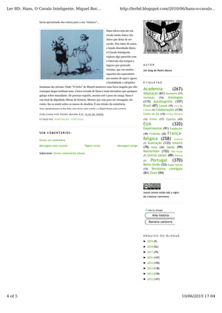 Mensagem mais recente Mensagem antiga
havia aproximado dos outros para o seu “número”...
Hans talvez seja até um
cavalo muito único, tão
único que deixe de ser
cavalo. Nas mãos do autor,
a banda desenhada Hans,
O Cavalo Inteligente
explora algo parecido com
o intervalo dos tempos e
lugares que pretende
retratar, que em muitos
aspectos são especulares
aos nossos de aqui e agora:
a brutalidade e estupidez
humanas são eternas. Onde “O Grito” de Munch mostrava uma boca rasgada que não
consegue largar nenhum som, a boca cerrada de Hans é mais atroadora que qualquer
galope sobre macadame. De pescoço erguido, mesmo sob o peso da canga, Hans é
um sinal da dignidade última do homem. Mesmo que seja para ser esmagada, ela
existe, faz-se sentir sobre os cascos do desdém. É um retrato da resistência.
Nota: agradecimentos ao Rui Brito, pela oferta e pelo convite, e a Miguel Rocha, pela conversa.
PUBLICADA POR PEDRO MOURA À(S) 10:30 DA TARDE
ETIQUETAS: ADAPTAÇÃO, PORTUGAL
S E M C O M E N T Á R I O S :
Enviar um comentário
Página inicial
Subscrever: Enviar comentários (Atom)
A U T O R
Um blog de Pedro Moura
E T I Q U E T A S
Academia (267)
Adaptação (61) Alemanha (17)
Animação (16) Antologias
(115) Autobiografia (107)
Brasil (87) Canadá (19)
Colaborações (134)
Coreia do Sul (14)
Ensino (17) Espanha (43)
EUA (320)
Experimental (91) Exposições
(39) Finlândia (20) França-
Bélgica (258)
Ilustração (133) Infantil
(78) Itália (34) Japão (99)
Mainstream (152)
Outros países (89)
Portugal (370)
Reino Unido (53) Super-heróis
(15) Territórios contíguos
(81) Zines (94)
(estes textos estão sob o signo
da creative commons)
A R Q U I V O D O B L O G U E
► 2019 (9)
► 2018 (52)
► 2017 (79)
► 2016 (147)
► 2015 (159)
► 2014 (138)
► 2013 (139)
► 2012 (147)
China (5)
Arte história
Banana cartoons
Ler BD: Hans, O Cavalo Inteligente. Miguel Roc... http://lerbd.blogspot.com/2010/06/hans-o-cavalo...
4 of 5 10/06/2019 17:04
 