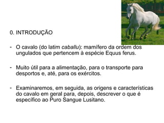 0. INTRODUÇÃO O cavalo (do latim  caballu ): mamífero da ordem dos ungulados que pertencem à espécie Equus ferus. Muito útil para a alimentação, para o transporte para desportos e, até, para os exércitos. Examinaremos, em seguida, as origens e características do cavalo em geral para, depois, descrever o que é específico ao Puro Sangue Lusitano.  