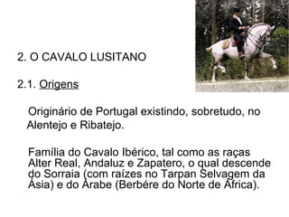 2. O CAVALO LUSITANO 2.1.  Origens Originário de Portugal existindo, sobretudo, no Alentejo e Ribatejo. Família do Cavalo Ibérico, tal como as raças Alter Real, Andaluz e Zapatero, o qual descende do Sorraia (com raízes no Tarpan Selvagem da Ásia) e do Árabe (Berbére do Norte de África). 
