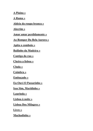 A Plaina »
A Rama »
Aldeia da roupa branca »
Alecrim »
Amar amar perdidamente »
Ao Romper Da Bela Aurora »
Apita o comboio »
Bailinho da Madeira »
Cantiga da rua »
Cheira a lisboa »
Chula »
Coimbra »
Embuçado »
Eu Ouvi O Passarinho »
Isso Sim, Maridinho »
Laurinda »
Lisboa à noite »
Lisboa Dos Milagres »
Livre »
Machadinha »
 
