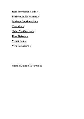 Rosa arredonda a saia »
Senhora de Matosinhos »
Senhora Do Almurtão »
Tia anica »
Todos Me Querem »
Uma Gaivota »
Vejam Bem »
Vira Da Nazaré »




Ricardo Matos n 19 turma 8B
 
