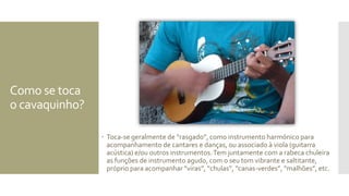 Como se toca
o cavaquinho?
 Toca-se geralmente de “rasgado”, como instrumento harmónico para
acompanhamento de cantares e danças, ou associado à viola (guitarra
acústica) e/ou outros instrumentos.Tem juntamente com a rabeca chuleira
as funções de instrumento agudo, com o seu tom vibrante e saltitante,
próprio para acompanhar “viras”, “chulas”, “canas-verdes”, “malhões”, etc.
 