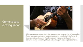 Como se toca
o cavaquinh0?
 Além de rasgado, existe outra técnica de tocar o cavaquinho: o “ponteado”.
Nesta técnica o executante toca simplesmente a melodia. Esta forma de
tocar é muito utilizada no Brasil, onde este instrumento é usado em
conjunto com o bandolim, a flauta e o violão, para a execução de choros.
 