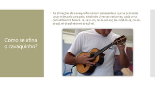 Como se afina
o cavaquinho?
 As afinações do cavaquinho variam consoante o que se pretende
tocar e de país para país, existindo diversas variantes, cada uma
com diferente tónica: ré-lá-si-mi, ré-si-sol-sol, mi-dó#-lá-lá, mi-ré-
si-sol, ré-si-sol-ré e mi-si-sol-ré.
 