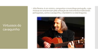 Virtuosos do
cavaquinho
 Júlio Pereira: é um músico, compositor e musicólogo português, cujas
músicas se caracterizam pela utilização de instrumentos tradicionais
portugueses, como o cavaquinho, o bandolim e a viola braguesa.
 