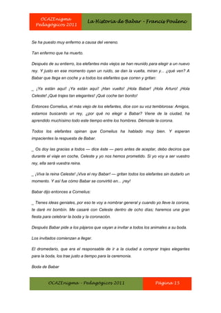 OCAZEnigma
                                La Historia de Babar – Francis Poulenc
  Pedagógicos 2011



Se ha puesto muy enfermo a causa del veneno.

Tan enfermo que ha muerto.

Después de su entierro, los elefantes más viejos se han reunido para elegir a un nuevo
rey. Y justo en ese momento oyen un ruido, se dan la vuelta, miran y... ¿qué ven? A
Babar que llega en coche y a todos los elefantes que corren y gritan:

_ ¡Ya están aquí! ¡Ya están aquí! ¡Han vuelto! ¡Hola Babar! ¡Hola Arturo! ¡Hola
Celeste! ¡Qué trajes tan elegantes! ¡Qué coche tan bonito!

Entonces Cornelius, el más viejo de los elefantes, dice con su voz temblorosa: Amigos,
estamos buscando un rey, ¿por qué no elegir a Babar? Viene de la ciudad, ha
aprendido muchísimo todo este tiempo entre los hombres. Démosle la corona.

Todos los elefantes opinan que Cornelius ha hablado muy bien. Y esperan
impacientes la respuesta de Babar.

_ Os doy las gracias a todos — dice éste — pero antes de aceptar, debo deciros que
durante el viaje en coche, Celeste y yo nos hemos prometido. Si yo voy a ser vuestro
rey, ella será vuestra reina.

_ ¡Viva la reina Celeste! ¡Viva el rey Babar! — gritan todos los elefantes sin dudarlo un
momento. Y así fue cómo Babar se convirtió en... ¡rey!

Babar dijo entonces a Cornelius:

_ Tienes ideas geniales, por eso te voy a nombrar general y cuando yo lleve la corona,
te daré mi bombín. Me casaré con Celeste dentro de ocho días; haremos una gran
fiesta para celebrar la boda y la coronación.

Después Babar pide a los pájaros que vayan a invitar a todos los animales a su boda.

Los invitados comienzan a llegar.

El dromedario, que era el responsable de ir a la ciudad a comprar trajes elegantes
para la boda, los trae justo a tiempo para la ceremonia.

Boda de Babar


         OCAZEnigma – Pedagógicos 2011                               Página 15
 