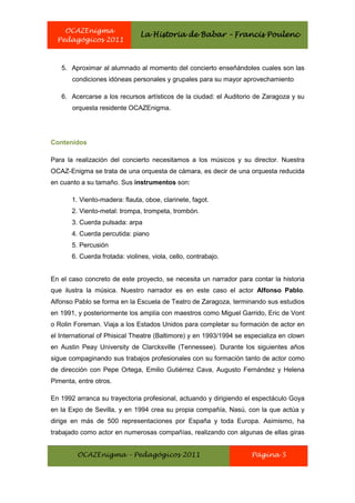 OCAZEnigma
                                La Historia de Babar – Francis Poulenc
  Pedagógicos 2011



   5. Aproximar al alumnado al momento del concierto enseñándoles cuales son las
       condiciones idóneas personales y grupales para su mayor aprovechamiento

   6. Acercarse a los recursos artísticos de la ciudad: el Auditorio de Zaragoza y su
       orquesta residente OCAZEnigma.




Contenidos

Para la realización del concierto necesitamos a los músicos y su director. Nuestra
OCAZ-Enigma se trata de una orquesta de cámara, es decir de una orquesta reducida
en cuanto a su tamaño. Sus instrumentos son:

       1. Viento-madera: flauta, oboe, clarinete, fagot.
       2. Viento-metal: trompa, trompeta, trombón.
       3. Cuerda pulsada: arpa
       4. Cuerda percutida: piano
       5. Percusión
       6. Cuerda frotada: violines, viola, cello, contrabajo.


En el caso concreto de este proyecto, se necesita un narrador para contar la historia
que ilustra la música. Nuestro narrador es en este caso el actor Alfonso Pablo.
Alfonso Pablo se forma en la Escuela de Teatro de Zaragoza, terminando sus estudios
en 1991, y posteriormente los amplía con maestros como Miguel Garrido, Eric de Vont
o Rolin Foreman. Viaja a los Estados Unidos para completar su formación de actor en
el International of Phisical Theatre (Baltimore) y en 1993/1994 se especializa en clown
en Austin Peay University de Clarcksville (Tennessee). Durante los siguientes años
sigue compaginando sus trabajos profesionales con su formación tanto de actor como
de dirección con Pepe Ortega, Emilio Gutiérrez Cava, Augusto Fernández y Helena
Pimenta, entre otros.

En 1992 arranca su trayectoria profesional, actuando y dirigiendo el espectáculo Goya
en la Expo de Sevilla, y en 1994 crea su propia compañía, Nasú, con la que actúa y
dirige en más de 500 representaciones por España y toda Europa. Asimismo, ha
trabajado como actor en numerosas compañías, realizando con algunas de ellas giras


         OCAZEnigma – Pedagógicos 2011                              Página 5
 