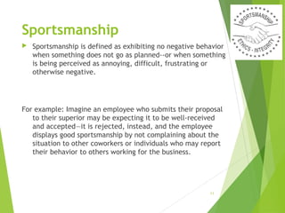 Sportsmanship


Sportsmanship is defined as exhibiting no negative behavior
when something does not go as planned--or when something
is being perceived as annoying, difficult, frustrating or
otherwise negative.

For example: Imagine an employee who submits their proposal
to their superior may be expecting it to be well-received
and accepted—it is rejected, instead, and the employee
displays good sportsmanship by not complaining about the
situation to other coworkers or individuals who may report
their behavior to others working for the business. 

11

 