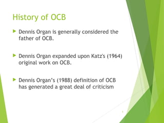 History of OCB


Dennis Organ is generally considered the
father of OCB.



Dennis Organ expanded upon Katz's (1964)
original work on OCB.



Dennis Organ’s (1988) definition of OCB
has generated a great deal of criticism

3

 