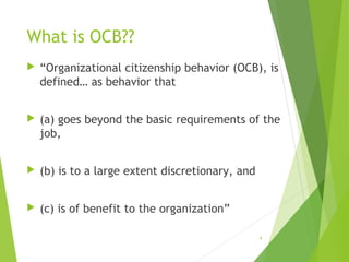 What is OCB??


“Organizational citizenship behavior (OCB), is
defined… as behavior that



(a) goes beyond the basic requirements of the
job,



(b) is to a large extent discretionary, and



(c) is of benefit to the organization”
4

 
