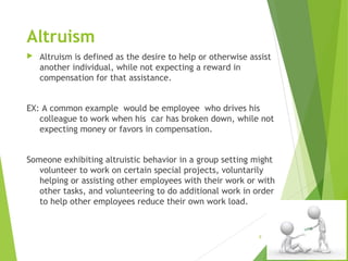 Altruism


Altruism is defined as the desire to help or otherwise assist
another individual, while not expecting a reward in
compensation for that assistance.

EX: A common example would be employee who drives his
colleague to work when his car has broken down, while not
expecting money or favors in compensation.
Someone exhibiting altruistic behavior in a group setting might
volunteer to work on certain special projects, voluntarily
helping or assisting other employees with their work or with
other tasks, and volunteering to do additional work in order
to help other employees reduce their own work load. 

9

 