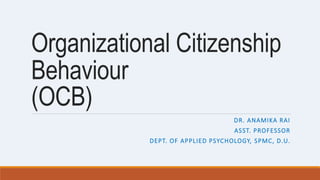 Organizational Citizenship
Behaviour
(OCB)
DR. ANAMIKA RAI
ASST. PROFESSOR
DEPT. OF APPLIED PSYCHOLOGY, SPMC, D.U.
 