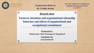 Organization Behavior
The Arab Academy for Management,
Banking and Financial Sciences
(AAMBFS)
Dr. Cristine Karmy
Research About
Turnover intentions and organizational citizenship
behaviors and effects of organizational and
occupational commitment
Prepared by:
Mohamed Abd-Elmageed Mogahed
Academic No.
22221035156
 