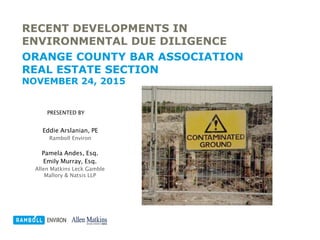 RECENT DEVELOPMENTS IN
ENVIRONMENTAL DUE DILIGENCE
ORANGE COUNTY BAR ASSOCIATION
REAL ESTATE SECTION
NOVEMBER 24, 2015
PRESENTED BY
Eddie Arslanian, PE
Ramboll Environ
Pamela Andes, Esq.
Emily Murray, Esq.
Allen Matkins Leck Gamble
Mallory & Natsis LLP
 