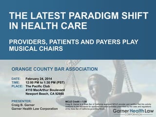 Craig B. Garner
Garner Health Law Corporation

The Latest Paradigm
Shift In Health Care

THE LATEST PARADIGM SHIFT
IN HEALTH CARE
PROVIDERS, PATIENTS AND PAYERS PLAY
MUSICAL CHAIRS
ORANGE COUNTY BAR ASSOCIATION
DATE:
February 24, 2014
TIME:
12:00 PM to 1:30 PM (PST)
PLACE: The Pacific Club
4110 MacArthur Boulevard
Newport Beach, CA 92660
PRESENTER:
Craig B. Garner
Garner Health Law Corporation
PAGE: 1

MCLE Credit -- 1.00
Craig B. Garner is a State Bar of California approved MCLE provider and certifies that this activity
conforms to the standards for approved education activities prescribed by the rules and regulations
of the State Bar of California governing MCLE.

 