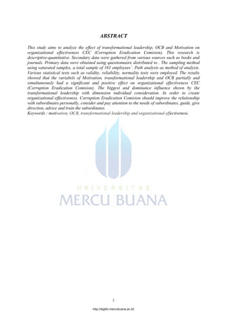 i
ABSTRACT
This study aims to analyze the effect of transformational leadership, OCB and Motivation on
organizational effectiveness CEC (Corruption Eradication Comision). This research is
descriptive-quantitative. Secondary data were gathered from various sources such as books and
journals. Primary data were obtained using questionnaire distributed to . The sampling method
using saturated samples, a total sample of 161 employees’. Path analysis as method of analysis.
Various statistical tests such as validity, reliability, normality tests were employed. The results
showed that the variabels of Motivation, transformational leadership and OCB partially and
simultaneously had a significant and positive effect on organizational effectiveness CEC
(Corruption Eradication Comision). The biggest and dominance influence shown by the
transformational leadership with dimension individual consideration. In order to create
organizational effectiveness, Corruption Eradication Comision should improve the relationship
with subordinates personally, consider and pay attention to the needs of subordinates, guide, give
direction, advice and train the subordinates.
Keywords : motivation, OCB, transformational leadership and organizational effectiveness.
http://digilib.mercubuana.ac.id/
 