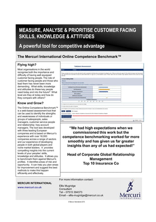 MEASURE, ANALYSE & PRIORITISE CUSTOMER FACING
 SKILLS, KNOWLEDGE & ATTITUDES
 A powerful tool for competitive advantage
The Mercuri International Online Competence Benchmark™

Flying high?
Most organisations in the world
recognise both the importance and
difficulty of having well equipped
customer facing people. The role of
customer facing people and those who
lead them has never been more
demanding. What skills, knowledge
and attitudes do these key people
need today and into the future? What
level are they at today and how do
they compare with others?

Know and Grow?
The Online Competence Benchmark™
is a web-based assessment tool that
can be used to identify the strengths
and weaknesses of individuals or
groups of salespeople, sales
managers, customer service people
and relationship / key account
managers. The tool was developed                  “We had high expectations when we
with three leading European
companies and is based on Mercuri’s                 commissioned this work but the
experience with over 18,000                   competence benchmarking worked far more
companies across a range of sectors
and our experience of developing                 smoothly and has given us far greater
people in both global players and
niche market leaders. It provides
                                                insights than any of us had expected!”
compelling insights into the current
levels of your peoples’ skills,
knowledge and attitudes. It allows you
                                                  Head of Corporate Global Relationship
to benchmark them against Mercuri's                           Management
profiles. It identifies areas of risk and
opportunity. It can help you plan areas                    Top 10 Insurance Co
for improvement and suggest the best
methods to make this happen
efficiently and effectively.

                                            For more information contact:
MERCURI INTERNATIONAL
                                            Ellis Mugridge
www.mercuri.co.uk
                                            Consultant
                                            Tel – 07515 394373
                                            Email – ellis-mugridge@mercuri.co.uk

                                                   © Mercuri International 2010
 