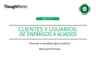 CLIENTES Y USUARIOS:
DE ENEMIGOS A ALIADOS
Poniendo el manifiesto Ágil en práctica
María José Ormaza
ABRIL 2015
 