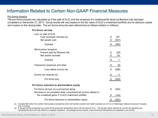 Information Related to Certain Non-GAAP Financial Measures
Pro forma impacts
The pro forma impacts are calculated as if the sale of CLIC and the recapture of a traditional life block by Bankers Life had been
completed on December 31, 2013. Actual results will vary based on the fair value of CLIC’s investment portfolio and its statutory capital
and surplus on the closing date. The pro forma amounts were determined as follows (dollars in millions):
Pro forma net loss
Loss on sale of CLIC:
Cash proceeds received (a)
Net assets sold
Subtotal
Reinsurance recapture:
Amount paid by Bankers Life
Net assets received
Subtotal
Transaction expenses and other
Loss before income tax
Income tax expense (b)
Pro forma loss

$
$

237
(527)

$

(290)

$
$

(28)
29

$

1

$

(9)

$

(298)

$

5

$

(303)

$

(303)

$

(144)

$

(447)

Pro forma reduction to shareholders' equity
Pro forma net loss as summarized above
Decrease in accumulated other comprehensive income related to
the unrealized gains in CLIC's investment portfolio
Pro forma reduction to shareholders' equity
(a)
(b)

Includes $36 million from certain intercompany transactions which will transfer accident and health business out of CLIC to Washington National Insurance Company
prior to closing.
A tax gain will be recognized as a result of the announced transactions due to the tax basis of CLIC. The tax gain will be reduced by non-life net operating loss
carryforwards which are fully offset by a valuation allowance. Accordingly the tax impacts of the announced transactions are expected to be minimal.

CNO Financial Group | OCB Solutions | March 3, 2014

16

 