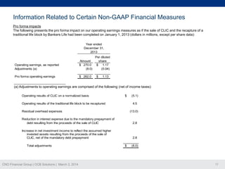 Information Related to Certain Non-GAAP Financial Measures
Pro forma impacts
The following presents the pro forma impact on our operating earnings measures as if the sale of CLIC and the recapture of a
traditional life block by Bankers Life had been completed on January 1, 2013 (dollars in millions, except per share data):
Year ended
December 31,
2013

Operating earnings, as reported
Adjustments (a)

Amount
$ 270.0
(8.0)

Pro forma operating earnings

$ 262.0

Per diluted
share
$ 1.17
(0.04)
$

1.13

___________________________
(a) Adjustments to operating earnings are comprised of the following (net of income taxes):
Operating results of CLIC on a normalized basis

$

Operating results of the traditional life block to be recaptured

(5.1)
4.5

Residual overhead expenses

(13.0)

Reduction in interest expense due to the mandatory prepayment of
debt resulting from the proceeds of the sale of CLIC

2.8

Increase in net investment income to reflect the assumed higher
invested assets resulting from the proceeds of the sale of
CLIC, net of the mandatory debt prepayment

2.8

Total adjustments

CNO Financial Group | OCB Solutions | March 3, 2014

$

(8.0)

17

 