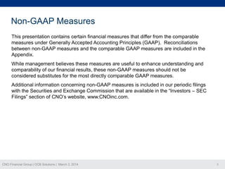 Non-GAAP Measures
This presentation contains certain financial measures that differ from the comparable
measures under Generally Accepted Accounting Principles (GAAP). Reconciliations
between non-GAAP measures and the comparable GAAP measures are included in the
Appendix.
While management believes these measures are useful to enhance understanding and
comparability of our financial results, these non-GAAP measures should not be
considered substitutes for the most directly comparable GAAP measures.
Additional information concerning non-GAAP measures is included in our periodic filings
with the Securities and Exchange Commission that are available in the “Investors – SEC
Filings” section of CNO’s website, www.CNOinc.com.

CNO Financial Group | OCB Solutions | March 3, 2014

3

 
