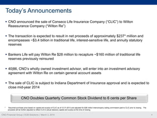 Today’s Announcements
 CNO announced the sale of Conseco Life Insurance Company (“CLIC”) to Wilton
Reassurance Company (“Wilton Re”)
 The transaction is expected to result in net proceeds of approximately $237* million and
encompasses ~$3.4 billion in traditional life, interest-sensitive life, and annuity statutory
reserves
 Bankers Life will pay Wilton Re $28 million to recapture ~$160 million of traditional life
reserves previously reinsured
 40|86, CNO’s wholly owned investment advisor, will enter into an investment advisory
agreement with Wilton Re on certain general account assets
 The sale of CLIC is subject to Indiana Department of Insurance approval and is expected to
close mid-year 2014

CNO Doubles Quarterly Common Stock Dividend to 6 cents per Share
*

Assumed purchase price based on capital and surplus of CLIC as of 12-31-2013 and adjusted for $36 million intercompany ceding commission paid to CLIC prior to closing. The
proceeds will be further adjusted to reflect CLIC’s actual statutory capital and surplus at the time of closing.

CNO Financial Group | OCB Solutions | March 3, 2014

4

 