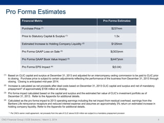 Pro Forma Estimates
Financial Metric

Pro Forma Estimates

Purchase Price (1)

$237mm

Price to Statutory Capital & Surplus (1)
Estimated Increase to Holding Company Liquidity (2)

1.5x
$125mm

Pro Forma GAAP Loss on Sale (3)

$(303)mm

Pro Forma GAAP Book Value Impact (3)

$(447)mm

Pro Forma EPS Impact (4)

$(0.04)

(1)

Based on CLIC capital and surplus at December 31, 2013 and adjusted for an intercompany ceding commission to be paid to CLIC prior
to closing. Purchase price is subject to certain adjustments reflecting the performance of the business from December 31, 2013 through
closing. Closing is anticipated mid-year 2014.

(2)

Increase is calculated as net proceeds after deal costs based on December 31, 2013 CLIC capital and surplus and net of mandatory
prepayment* of approximately $106 million at closing.

(3)

Pro forma impact calculated based on the capital and surplus and the estimated fair value of CLIC’s investment portfolio as of
December 31, 2013. Refer to the Appendix for additional details.

(4)

Calculated as the pro forma impact to 2013 operating earnings including the net impact from residual overhead, earnings from the
Bankers Life reinsurance recapture and reduced interest expense and assumes an approximately 3% return on estimated increase in
holding company liquidity. Refer to the Appendix for additional details.
* Per CNO’s senior credit agreement, net proceeds from the sale of CLIC above $125 million are subject to a mandatory prepayment provision

CNO Financial Group | OCB Solutions | March 3, 2014

8

 