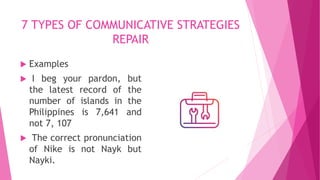 7 TYPES OF COMMUNICATIVE STRATEGIES
REPAIR
 Examples
 I beg your pardon, but
the latest record of the
number of islands in the
Philippines is 7,641 and
not 7, 107
 The correct pronunciation
of Nike is not Nayk but
Nayki.
 