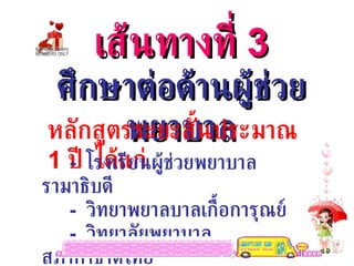 เส้นทางที่  3 ศึกษาต่อด้านผู้ช่วยพยาบาล หลักสูตรระยะสั้นประมาณ  1  ปี  ได้แก่ -  โรงเรียนผู้ช่วยพยาบาลรามาธิบดี -  วิทยาพยาลบาลเกื้อการุณย์ -  วิทยาลัยพยาบาลสภากาชาดไทย 