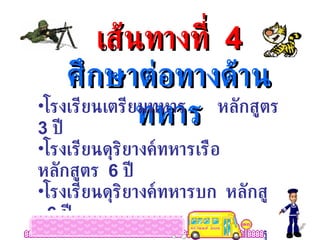 เส้นทางที่  4 ศึกษาต่อทางด้านทหาร โรงเรียนเตรียมทหาร  หลักสูตร  3  ปี  โรงเรียนดุริยางค์ทหารเรือ  หลักสูตร  6  ปี โรงเรียนดุริยางค์ทหารบก  หลักสูตร  6  ปี โรงเรียนจ่าอากาศ  หลักสูตร  3  ปี โรงเรียนช่างฝีมือทหาร  หลักสูตร  3  ปี 