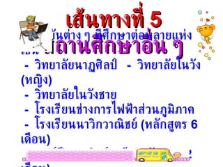 เส้นทางที่  5 สถานศึกษาอื่น ๆ มีสถาบันต่าง ๆ ทีศึกษาต่อหลายแห่ง เช่น -  วิทยาลัยนาฏศิลป์  -  วิทยาลัยในวัง  ( หญิง )  -  วิทยาลัยในวังชาย -  โรงเรียนช่างการไฟฟ้าส่วนภูมิภาค -  โรงเรียนนาวิกวาณิชย์  ( หลักสูตร  6  เดือน ) -  ศูนย์ฝึกพาณิชย์นาวี  ( หลักสูตร  2  เดือน ) 