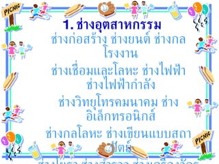 1.  ช่างอุตสาหกรรม ช่างก่อสร้าง ช่างยนต์ ช่างกลโรงงาน  ช่างเชื่อมและโลหะ ช่างไฟฟ้า ช่างไฟฟ้ากำลัง  ช่างวิทยุโทรคมนาคม ช่างอิเล็กทรอนิกส์  ช่างกลโลหะ ช่างเขียนแบบสถาปัตย์  ช่างโยธา ช่างสำรวจ ช่างเครื่องจักรกล อุตสาหกรรมสิ่งทอ  
