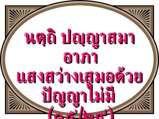 นตฺถิ ปญฺญาสมา อาภา  แสงสว่างเสมอด้วยปัญญาไม่มี  ( ๑๕ / ๒๙ ) 