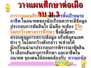 วางแผนศึกษาต่อเมื่อจบ ม .3 การวางแผนศึกษาต่อ และ การตั้งเป้าหมายอาชีพ  ในอนาคตของนักเรียนควรจะมีข้อมูลประกอบการตัดสินใจ นั่นคือ จะต้อง  รู้จักโลกกว้างทางการศึกษา  ซึ่งมีเนื้อหาครอบคลุมการทราบข้อมูล หรือข้อสนเทศต่าง ๆ ในโลกกว้างดังกล่าว จะช่วยให้นักเรียนนำมาประกอบการพิจารณาตัดสินใจ เลือกเส้นทางการศึกษา และอาชีพในอนาคต ของตนให้สอดคล้องกับ  ความถนัด  ความสนใจ  และ บุคลิกภาพ 