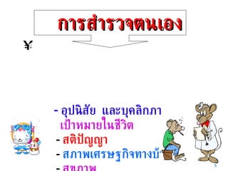 การสำรวจตนเอง การสำรวจตนเอง  หมายถึงการมองตนเองอย่างรู้จัก และเข้าใจ ตนเองในทุกแง่ทุกมุม และยอมรับในข้อดี และข้อบกพร่อง ของตนเอง เช่น  -  อุปนิสัย  และบุคลิกภาพ   -  เป้าหมายในชีวิต -  สติปัญญา   -  สภาพเศรษฐกิจทางบ้าน -  สุขภาพ 