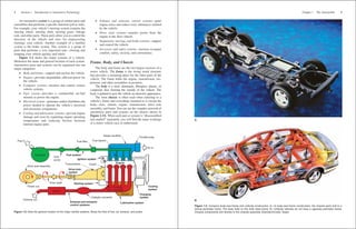 An automotive system is a group of related parts and
assemblies that performs a specific function (job or task).
For example, your vehicle’s steering system contains the
steering wheel, steering shaft, steering gears, linkage
rods, and other parts. These parts allow you to control the
direction of the wheels and tires for maneuvering
(turning) your vehicle. Another example of a familiar
system is the brake system. This system is a group of
parts that performs a very important task—slowing and
stopping your vehicle quickly and safely.
Figure 1-2 shows the major systems of a vehicle.
Memorize the name and general location of each system.
Automotive parts and systems can be organized into ten
major categories:
• Body and frame—support and enclose the vehicle.
• Engine—provides dependable, efficient power for
the vehicle.
• Computer systems—monitor and control various
vehicle systems.
• Fuel system—provides a combustible air-fuel
mixture to power the engine.
• Electrical system—generates and/or distributes the
power needed to operate the vehicle’s electrical
and electronic components.
• Cooling and lubrication systems—prevent engine
damage and wear by regulating engine operating
temperature and reducing friction between
internal engine parts.
• Exhaust and emission control systems—quiet
engine noise and reduce toxic substances emitted
by the vehicle.
• Drive train systems—transfer power from the
engine to the drive wheels.
• Suspension, steering, and brake systems—support
and control the vehicle.
• Accessory and safety systems—increase occupant
comfort, safety, security, and convenience.
Frame, Body, and Chassis
The body and frame are the two largest sections of a
motor vehicle. The frame is the strong metal structure
that provides a mounting place for the other parts of the
vehicle. The frame holds the engine, transmission, sus-
pension, and other assemblies in position.
The body is a steel, aluminum, fiberglass, plastic, or
composite skin forming the outside of the vehicle. The
body is painted to give the vehicle an attractive appearance.
The term chassis is often used when referring to a
vehicle’s frame and everything mounted to it except the
body—tires, wheels, engine, transmission, drive axle
assembly, and frame.You can see the complex network of
automotive parts and systems on the chassis shown in
Figure 1-3A. When each part or system is “disassembled
and studied” separately, you will find the inner workings
of a motor vehicle easy to understand.
2 Section 1 Introduction to Automotive Technology
Figure 1-2. Note the general location of the major vehicle systems. Study the flow of fuel, air, exhaust, and power.
Fuel system
Fuel
pump
Power out
Exhaust out
Ignition system
Fuel tank
Fuel in Fuel filter Fuel injector
Drive axle assembly
Intake manifold
Air in
Muffler
Exhaust and emission
control systems
Catalytic converter
Lubrication system
Oil pan
Exhaust
manifold
Charging
system
Cooling
system
Drive train
system
Starting system
Transmission Engine
Throttle body
Clutch
Fuel tank
Drive shaft
Chapter 1 The Automobile 3
Figure 1-3. Compare body-over-frame and unibody construction. A—In body-over-frame construction, the chassis parts bolt to a
strong perimeter frame. The body bolts to this thick steel frame. B—Unibody vehicles do not have a separate perimeter frame.
Chassis components bolt directly to the unibody assembly. (DaimlerChrysler, Saab)
B
Frame
Engine
Transmission
A
 