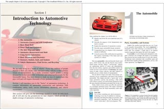 Section 1
Introduction to Automotive
Technology
1. The Automobile
2. Automotive Careers and ASE Certification
3. Basic Hand Tools
4. Power Tools and Equipment
5. The Auto Shop and Safety
6. Automotive Measurement and Math
7. Using Service Information
8. Basic Electricity and Electronics
9. Fasteners, Gaskets, Seals, and Sealants
10. Vehicle Maintenance, Fluid Service, and Recycling
We are truly living in a "world of wheels." Every day, millions of people
depend on their cars, trucks, vans, and sport-utility vehicles as their primary
means of transportation. As a result, economic experts predict a strong
demand for skilled automobile technicians and related professionals for the
foreseeable future. You have chosen to study an area of employment that
pays well and will require thousands of new graduates yearly.
Section 1 will introduce you to the "basics" of automotive technology. It
contains information on automobile construction and operation, ASE
certification, safety, tools, service information, electricity, and vehicle
maintenance.
This section will give you the knowledge needed to secure an entry-level
job. It will also lay the groundwork for later chapters, which provide in-
depth coverage of automotive technology.
After studying this chapter, you will be able to:
Identify and locate the most important parts of a
vehicle.
Describe the purpose of the fundamental auto-
motive systems.
Explain the interaction of automotive systems.
Describe major automobile design variations.
Comprehend later text chapters with a minimum
amount of difficulty.
Correctly answer ASE certification test questions
that require a knowledge of the major parts and
systems of a vehicle.
The term automobile is derived from the Greek word
autos, which means self, and the French word mobile,
which means moving. Today’s “self-moving” vehicles
are engineering marvels of safety and dependability.
Over the last century, engineers and skilled workers the
world over have used all facets of technology (the appli-
cation of math, science, physics, and other subjects) to
steadily give us a better means of transportation.
You are about to begin your study of the design, con-
struction, service, maintenance, and repair of the modern
automobile. This chapter provides a “quick look” at the
major automotive systems. By knowing a little about
each of these systems, you will be better prepared to learn
the more detailed information presented later in this text.
Today, failure of one system can affect the operation
of a seemingly unrelated system. This makes a thorough
understanding of how the whole automobile works espe-
cially important.
Tech Tip!
Try to learn something new about automotive
technology every day. In addition to studying
this book and doing the hands-on activities, read
automotive magazines, “surf” the Internet, and
watch “motor-sport” television programs. This
will help you become a better technician by
increasing you knowledge daily.
Parts, Assemblies, and Systems
A part is the smallest removable item on a car. A part
is not normally disassembled. The word component is
frequently used when referring to an electrical or elec-
tronic part. For example, a spark plug is an ignition
system component that ignites the fuel in the engine.
An assembly is a set of fitted parts designed to com-
plete a function. For example, the engine is an assembly
that converts fuel into useable power to move the vehicle.
Technicians must sometimes take assemblies apart and
put them back together during maintenance, service, and
repair operations. See Figure 1-1.
1
1
The Automobile
Assembly
Part
Figure 1-1. An assembly is a group of parts that work together
to perform a function. For example, an engine is an assembly
that contains pistons, which convert the fuel’s heat energy into
useable kinetic energy (motion). As you will learn, an engine
has many other parts. (Saturn)
This sample chapter is for review purposes only. Copyright © The Goodheart-Willcox Co., Inc. All rights reserved.
 